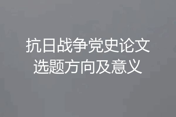 抗日战争党史论文选题方向及意义