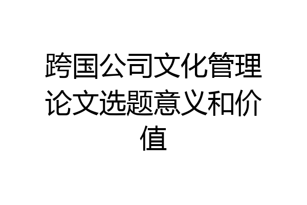 跨国公司文化管理论文选题意义和价值