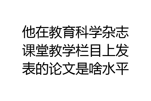 他在教育科学杂志课堂教学栏目上发表的论文是啥水平