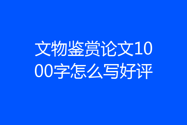文物鉴赏论文1000字怎么写好评