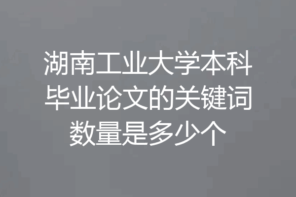 湖南工业大学本科毕业论文的关键词数量是多少个