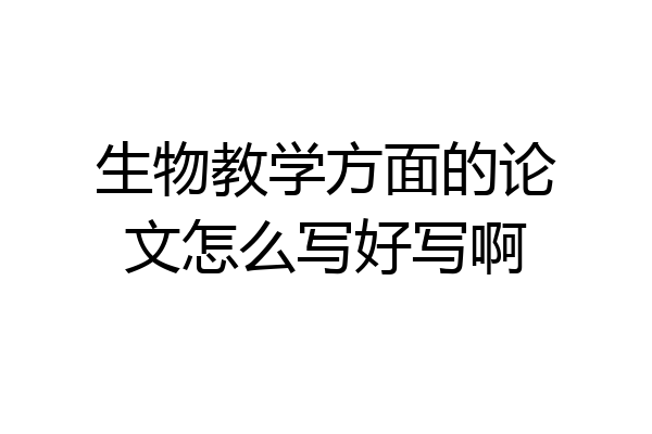 生物教学方面的论文怎么写好写啊