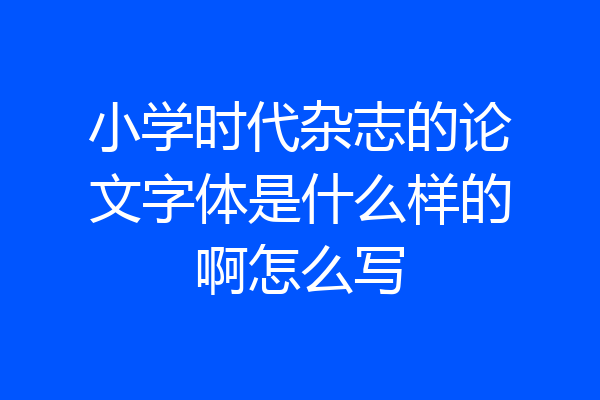 小学时代杂志的论文字体是什么样的啊怎么写