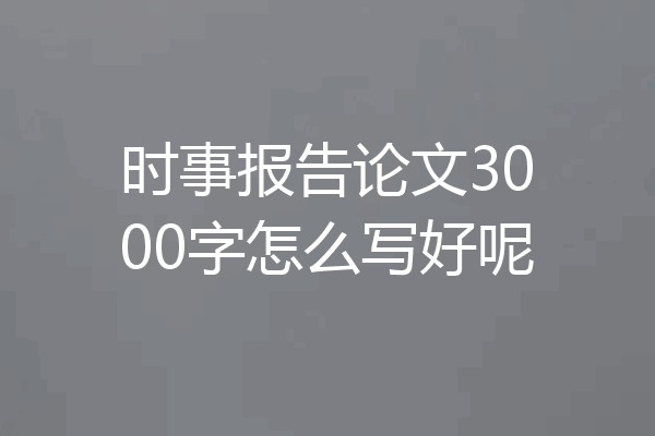 时事报告论文3000字怎么写好呢