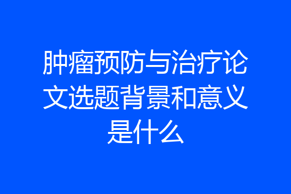 肿瘤预防与治疗论文选题背景和意义是什么