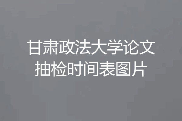 甘肃政法大学论文抽检时间表图片