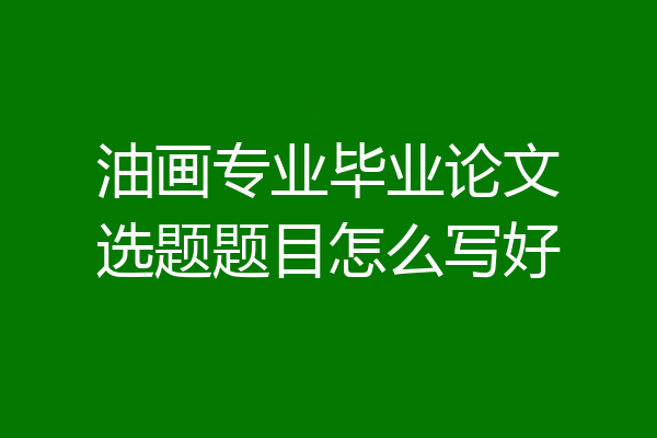 油画专业毕业论文选题题目怎么写好
