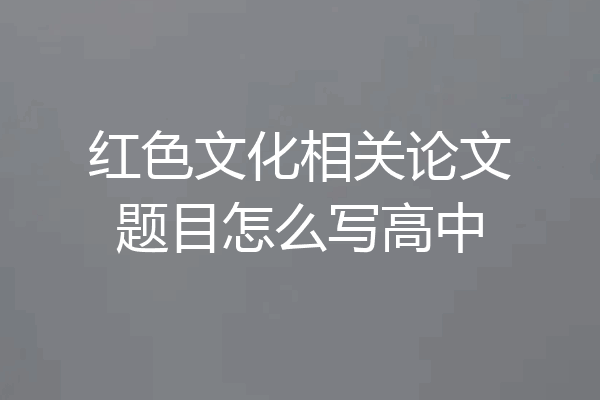 红色文化相关论文题目怎么写高中