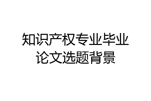 知识产权专业毕业论文选题背景