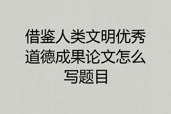 借鉴人类文明优秀道德成果论文怎么写题目