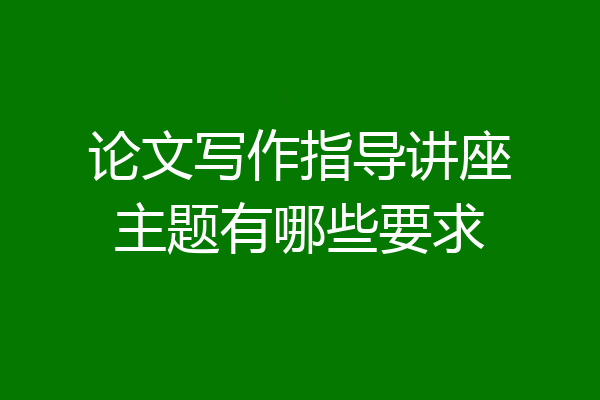 论文写作指导讲座主题有哪些要求
