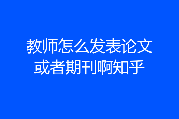 教师怎么发表论文或者期刊啊知乎