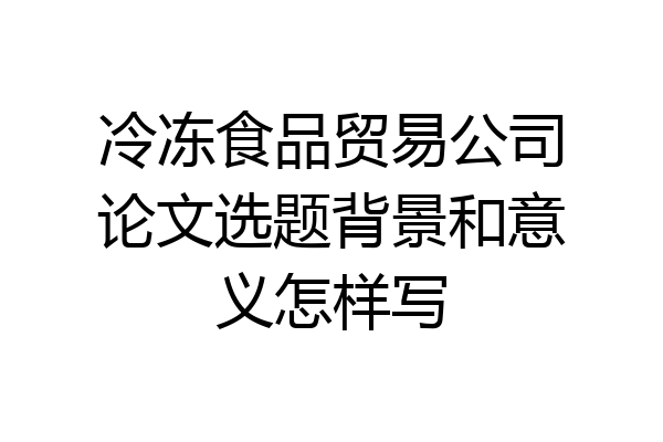 冷冻食品贸易公司论文选题背景和意义怎样写