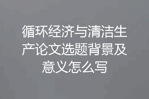 循环经济与清洁生产论文选题背景及意义怎么写