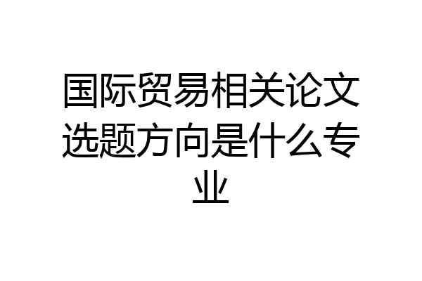 国际贸易相关论文选题方向是什么专业
