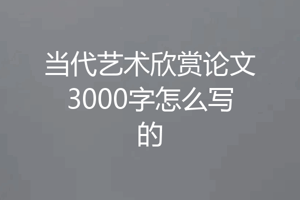 当代艺术欣赏论文3000字怎么写的