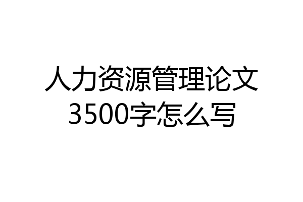 人力资源管理论文3500字怎么写