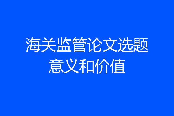 海关监管论文选题意义和价值