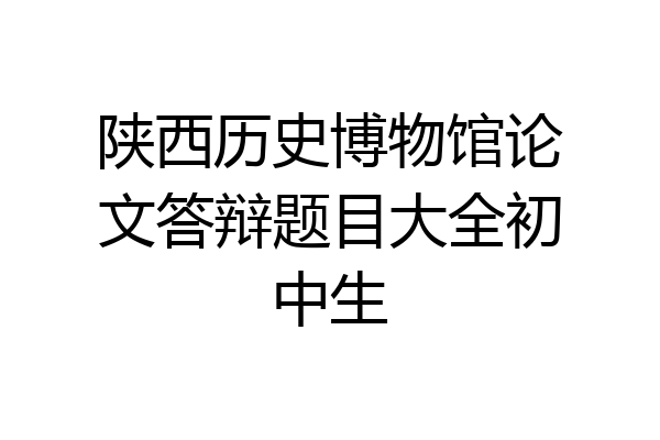 陕西历史博物馆论文答辩题目大全初中生