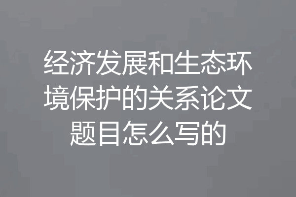 经济发展和生态环境保护的关系论文题目怎么写的