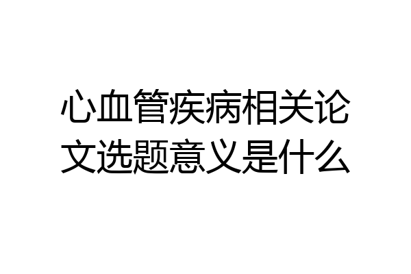 心血管疾病相关论文选题意义是什么
