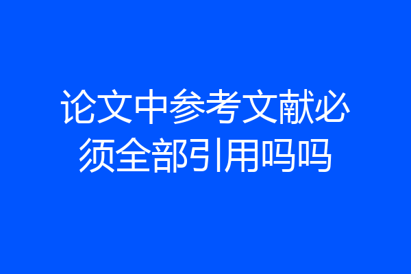 论文中参考文献必须全部引用吗吗