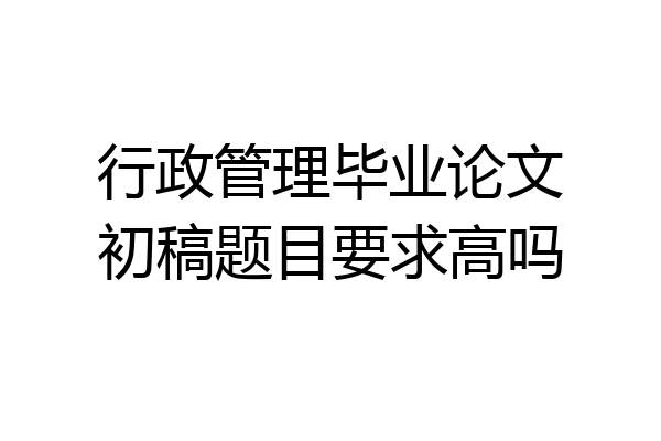 行政管理毕业论文初稿题目要求高吗
