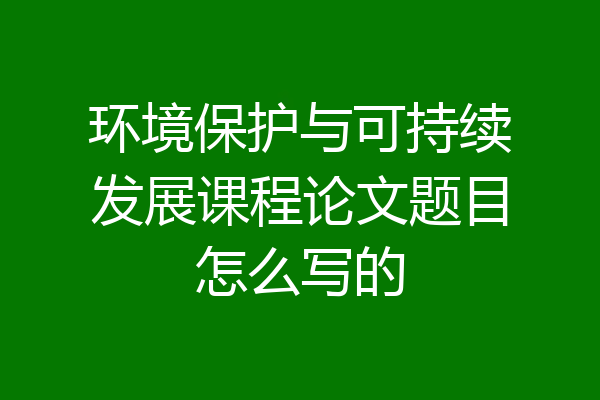环境保护与可持续发展课程论文题目怎么写的