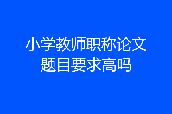 小学教师职称论文题目要求高吗
