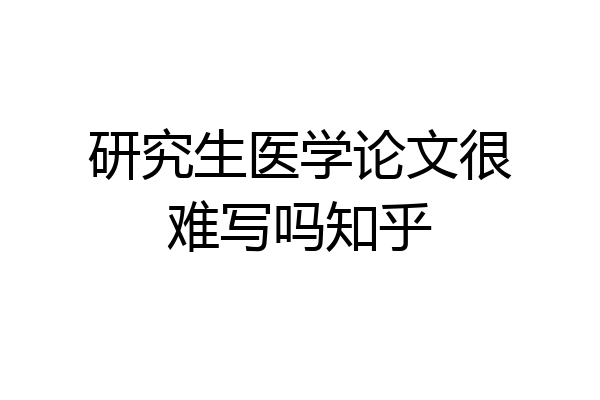 研究生医学论文很难写吗知乎