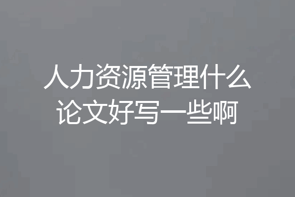 人力资源管理什么论文好写一些啊