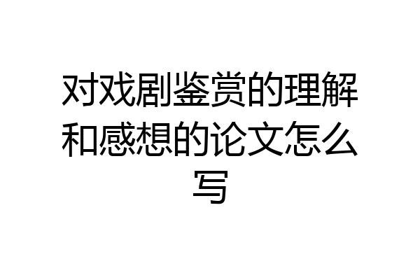 对戏剧鉴赏的理解和感想的论文怎么写