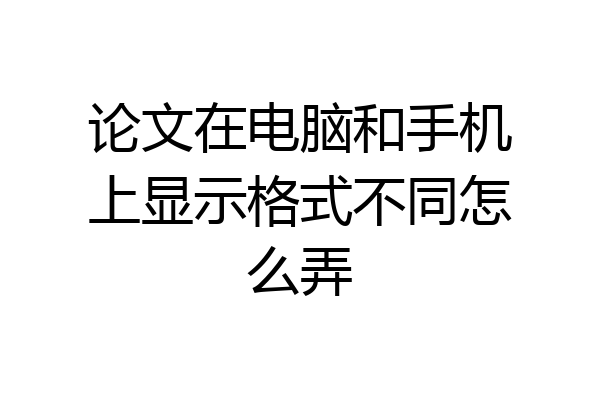 论文在电脑和手机上显示格式不同怎么弄