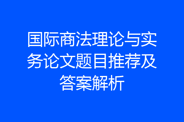 国际商法理论与实务论文题目推荐及答案解析