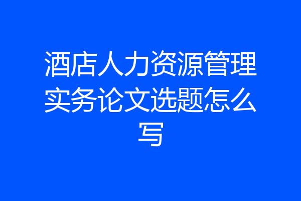 酒店人力资源管理实务论文选题怎么写
