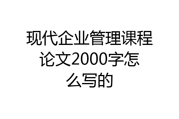 现代企业管理课程论文2000字怎么写的