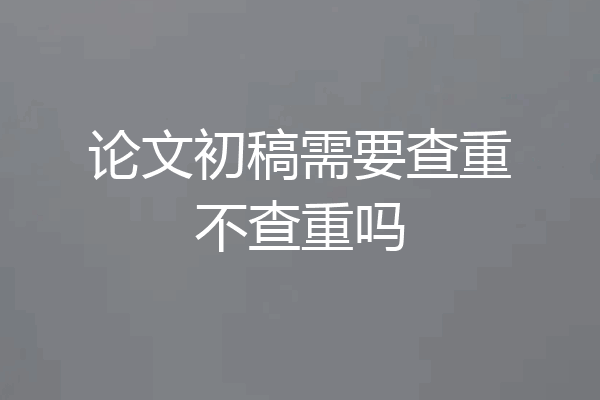 论文初稿需要查重不查重吗