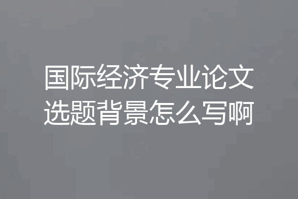 国际经济专业论文选题背景怎么写啊