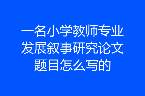 一名小学教师专业发展叙事研究论文题目怎么写的