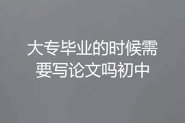 大专毕业的时候需要写论文吗初中