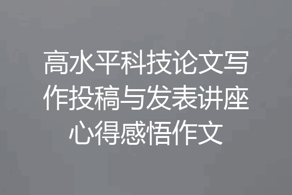 高水平科技论文写作投稿与发表讲座心得感悟作文