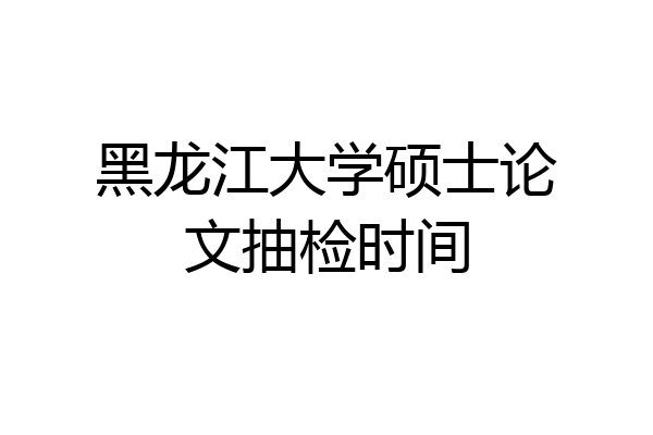 黑龙江大学硕士论文抽检时间