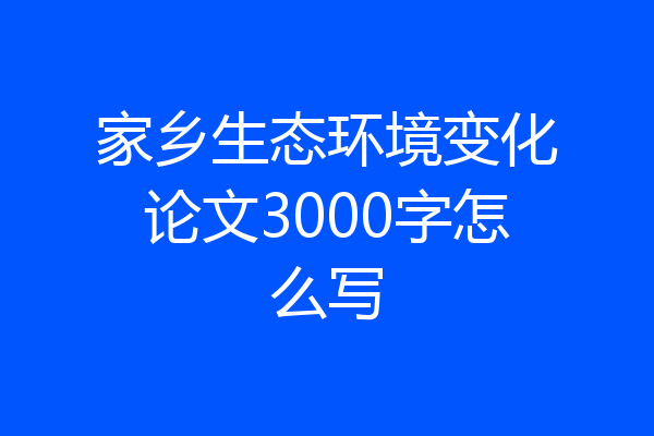 家乡生态环境变化论文3000字怎么写