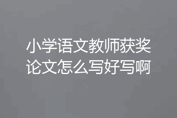 小学语文教师获奖论文怎么写好写啊