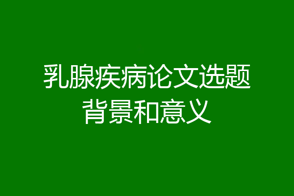 乳腺疾病论文选题背景和意义