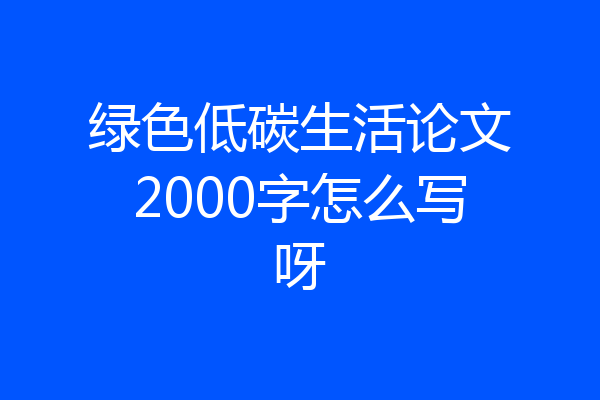 绿色低碳生活论文2000字怎么写呀