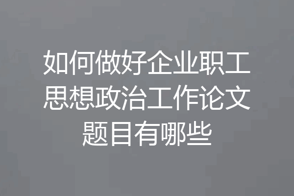 如何做好企业职工思想政治工作论文题目有哪些