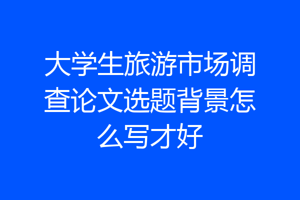 大学生旅游市场调查论文选题背景怎么写才好