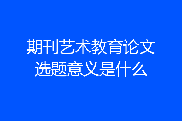 期刊艺术教育论文选题意义是什么