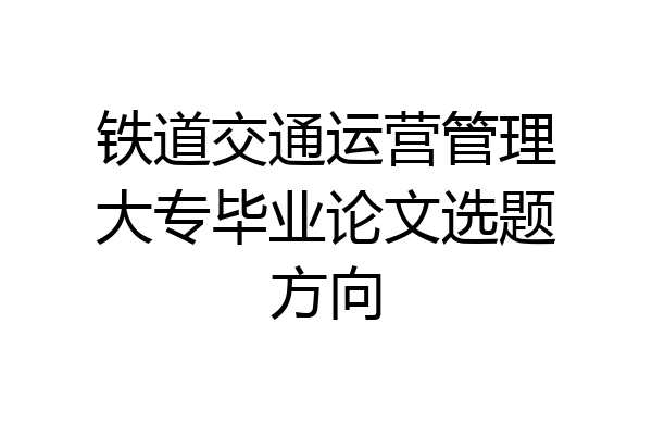 铁道交通运营管理大专毕业论文选题方向